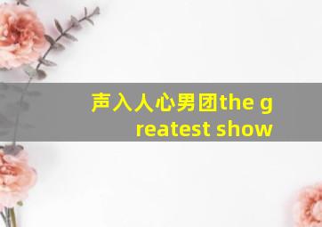 声入人心男团the greatest show